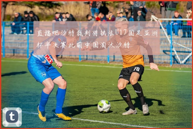 直播吧沙特裁判将执法U17国足亚洲杯半决赛此前中国淘汰沙特