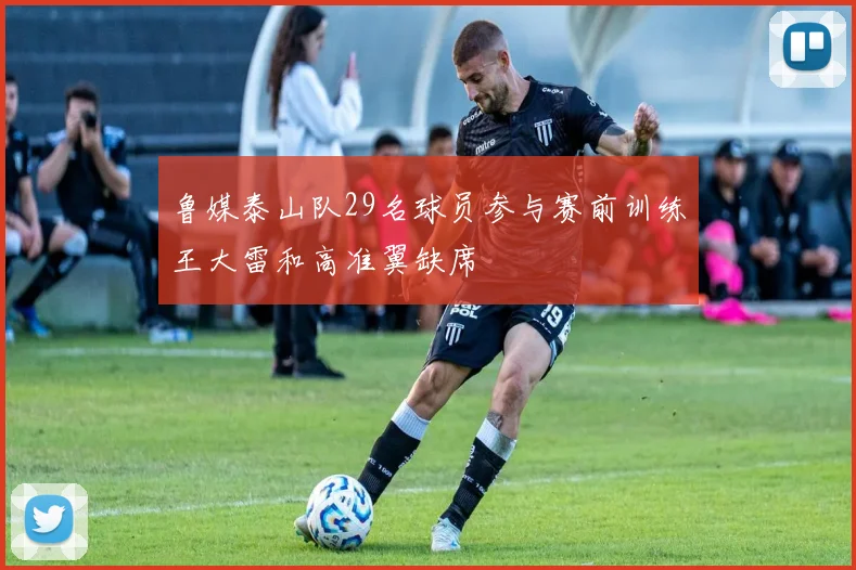 鲁媒泰山队29名球员参与赛前训练王大雷和高准翼缺席