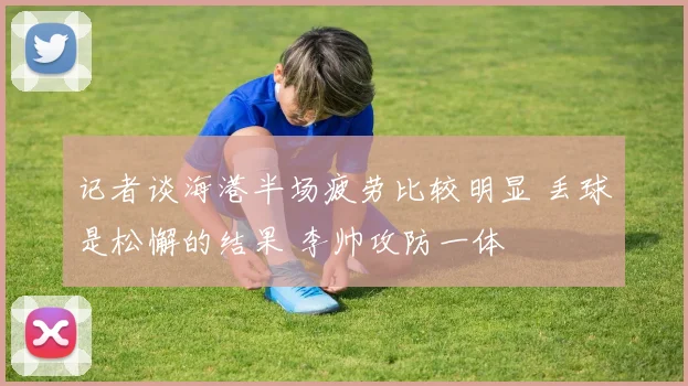 记者谈海港半场疲劳比较明显 丢球是松懈的结果 李帅攻防一体