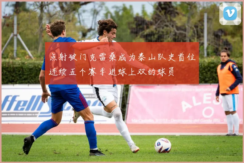 点射破门克雷桑成为泰山队史首位连续五个赛季进球上双的球员