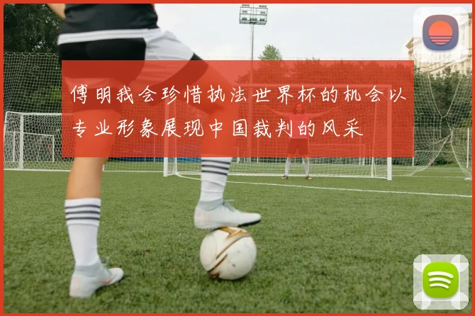 傅明我会珍惜执法世界杯的机会以专业形象展现中国裁判的风采