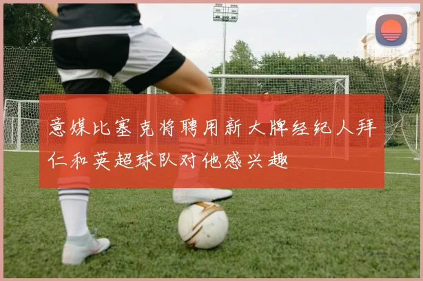 意媒比塞克将聘用新大牌经纪人拜仁和英超球队对他感兴趣
