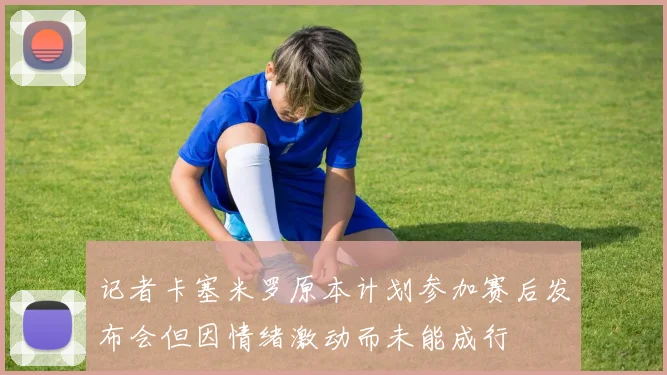 记者卡塞米罗原本计划参加赛后发布会但因情绪激动而未能成行